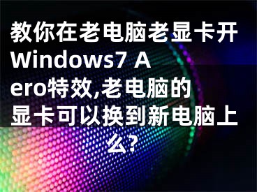 教你在老電腦老顯卡開Windows7 Aero特效,老電腦的顯卡可以換到新電腦上么?