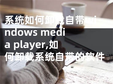 系統(tǒng)如何卸載自帶windows media player,如何卸載系統(tǒng)自帶的軟件