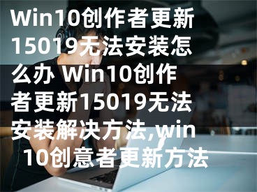 Win10創(chuàng)作者更新15019無(wú)法安裝怎么辦 Win10創(chuàng)作者更新15019無(wú)法安裝解決方法,win10創(chuàng)意者更新方法