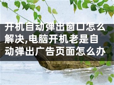 開機自動彈出窗口怎么解決,電腦開機老是自動彈出廣告頁面怎么辦