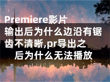 Premiere影片輸出后為什么邊沿有鋸齒不清晰,pr導(dǎo)出之后為什么無(wú)法播放