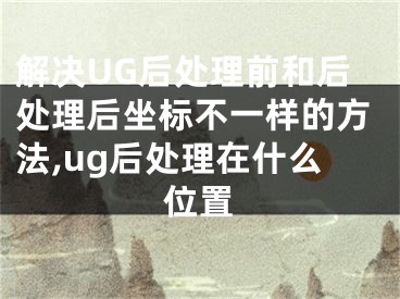 解決UG后處理前和后處理后坐標不一樣的方法,ug后處理在什么位置