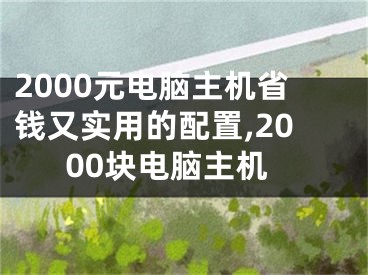 2000元電腦主機(jī)省錢又實(shí)用的配置,2000塊電腦主機(jī)