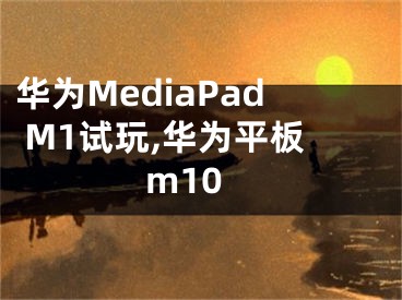 華為MediaPad M1試玩,華為平板m10