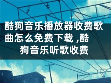 酷狗音樂播放器收費(fèi)歌曲怎么免費(fèi)下載 ,酷狗音樂聽歌收費(fèi)