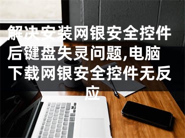 解決安裝網(wǎng)銀安全控件后鍵盤失靈問題,電腦下載網(wǎng)銀安全控件無反應(yīng)