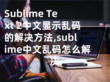 Sublime Text 2中文顯示亂碼的解決方法,sublime中文亂碼怎么解決