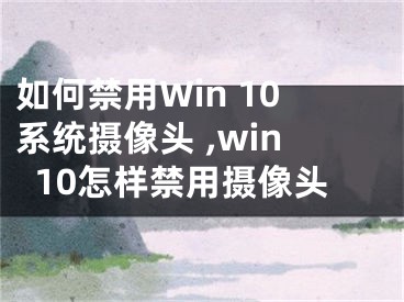 如何禁用Win 10系統(tǒng)攝像頭 ,win10怎樣禁用攝像頭