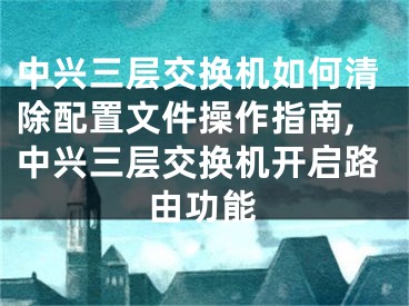 中興三層交換機(jī)如何清除配置文件操作指南,中興三層交換機(jī)開(kāi)啟路由功能