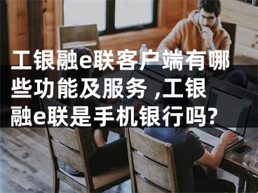 工銀融e聯(lián)客戶端有哪些功能及服務 ,工銀融e聯(lián)是手機銀行嗎?