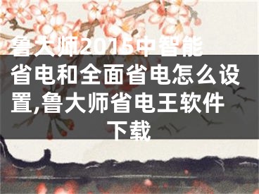 魯大師2015中智能省電和全面省電怎么設(shè)置,魯大師省電王軟件下載