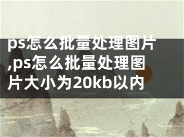 ps怎么批量處理圖片,ps怎么批量處理圖片大小為20kb以內(nèi)