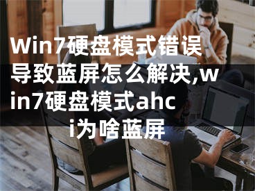 Win7硬盤模式錯(cuò)誤導(dǎo)致藍(lán)屏怎么解決,win7硬盤模式ahci為啥藍(lán)屏