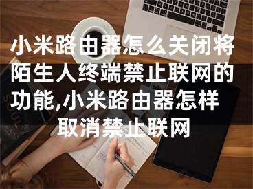 小米路由器怎么關(guān)閉將陌生人終端禁止聯(lián)網(wǎng)的功能,小米路由器怎樣取消禁止聯(lián)網(wǎng)