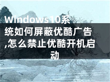 Windows10系統(tǒng)如何屏蔽優(yōu)酷廣告 ,怎么禁止優(yōu)酷開機啟動