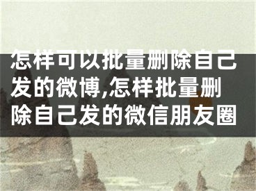 怎樣可以批量刪除自己發(fā)的微博,怎樣批量刪除自己發(fā)的微信朋友圈