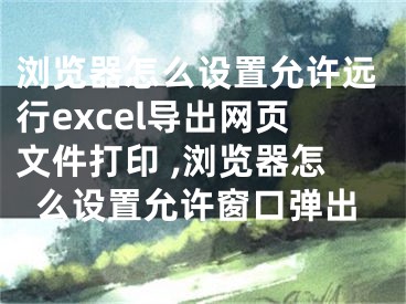 瀏覽器怎么設置允許遠行excel導出網(wǎng)頁文件打印 ,瀏覽器怎么設置允許窗口彈出