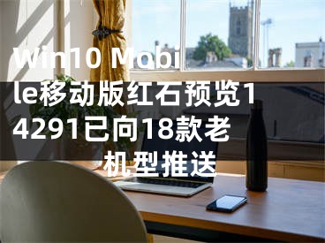 Win10 Mobile移動版紅石預(yù)覽14291已向18款老機型推送