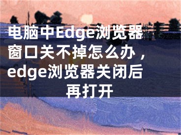 電腦中Edge瀏覽器窗口關(guān)不掉怎么辦 ,edge瀏覽器關(guān)閉后再打開(kāi)