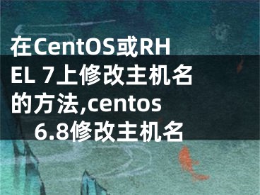 在CentOS或RHEL 7上修改主機(jī)名的方法,centos6.8修改主機(jī)名