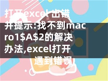 打開excel 出錯并提示:找不到macro1$A$2的解決辦法,excel打開遇到錯誤