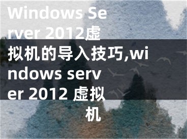 Windows Server 2012虛擬機(jī)的導(dǎo)入技巧,windows server 2012 虛擬機(jī)