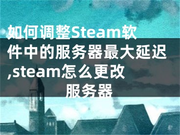 如何調整Steam軟件中的服務器最大延遲,steam怎么更改服務器