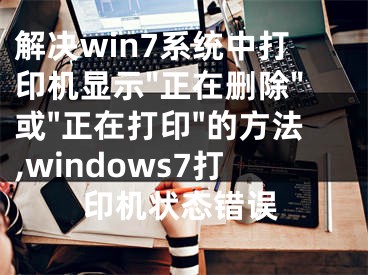 解決win7系統(tǒng)中打印機顯示"正在刪除"或"正在打印"的方法,windows7打印機狀態(tài)錯誤