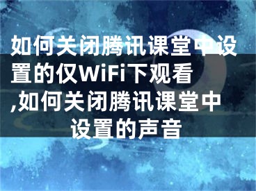 如何關閉騰訊課堂中設置的僅WiFi下觀看,如何關閉騰訊課堂中設置的聲音