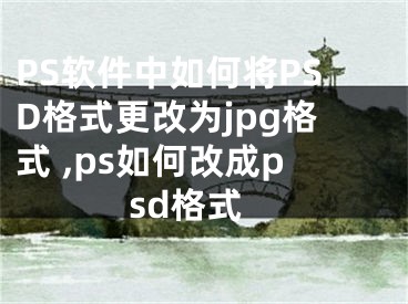 PS軟件中如何將PSD格式更改為jpg格式 ,ps如何改成psd格式