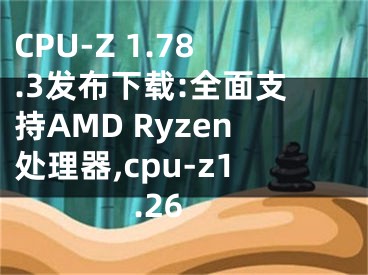 CPU-Z 1.78.3發(fā)布下載:全面支持AMD Ryzen處理器,cpu-z1.26