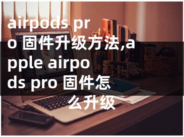 airpods pro 固件升級(jí)方法,apple airpods pro 固件怎么升級(jí)