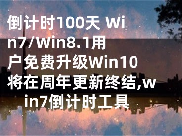 倒計時100天 Win7/Win8.1用戶免費升級Win10將在周年更新終結(jié),win7倒計時工具