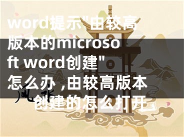 word提示"由較高版本的microsoft word創(chuàng)建"怎么辦 ,由較高版本創(chuàng)建的怎么打開