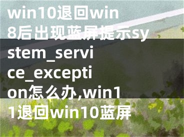 win10退回win8后出現(xiàn)藍(lán)屏提示system_service_exception怎么辦,win11退回win10藍(lán)屏