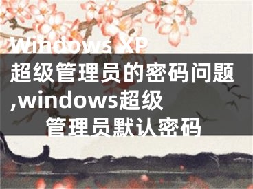 Windows XP超級管理員的密碼問題,windows超級管理員默認密碼