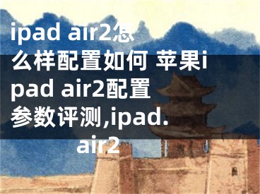 ipad air2怎么樣配置如何 蘋果ipad air2配置參數(shù)評測,ipad. air2