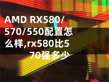 AMD RX580/570/550配置怎么樣,rx580比570強多少