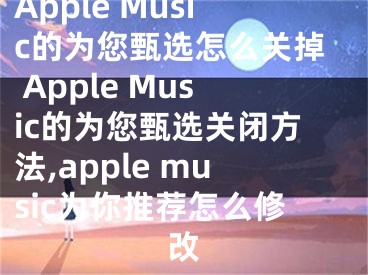 Apple Music的為您甄選怎么關掉 Apple Music的為您甄選關閉方法,apple music為你推薦怎么修改