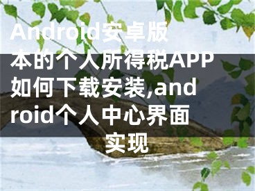 Android安卓版本的個人所得稅APP如何下載安裝,android個人中心界面實(shí)現(xiàn)