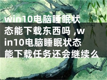 win10電腦睡眠狀態(tài)能下載東西嗎 ,win10電腦睡眠狀態(tài)能下載任務(wù)還會(huì)繼續(xù)么