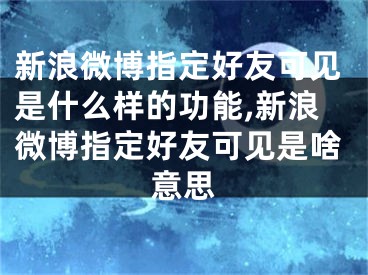 新浪微博指定好友可見是什么樣的功能,新浪微博指定好友可見是啥意思