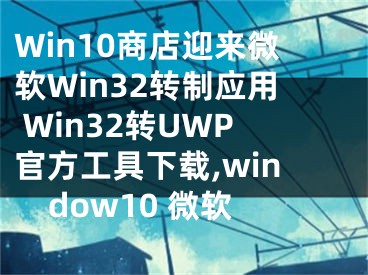 Win10商店迎來(lái)微軟Win32轉(zhuǎn)制應(yīng)用 Win32轉(zhuǎn)UWP官方工具下載,window10 微軟