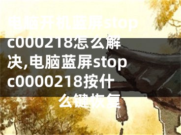 電腦開機(jī)藍(lán)屏stopc000218怎么解決,電腦藍(lán)屏stopc0000218按什么鍵恢復(fù)