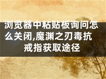 瀏覽器中粘貼板詢問怎么關(guān)閉,魔淵之刃毒抗戒指獲取途徑