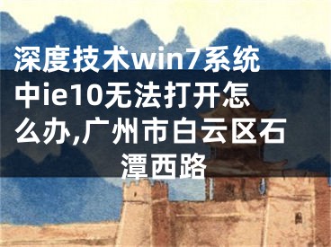 深度技術(shù)win7系統(tǒng)中ie10無法打開怎么辦,廣州市白云區(qū)石潭西路