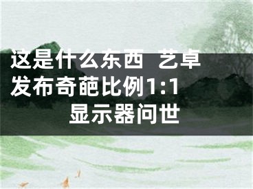 這是什么東西  藝卓發(fā)布奇葩比例1:1 顯示器問世