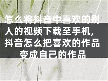 怎么將抖音中喜歡的別人的視頻下載至手機(jī),抖音怎么把喜歡的作品變成自己的作品