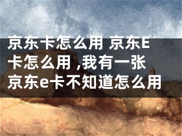 京東卡怎么用 京東E卡怎么用 ,我有一張京東e卡不知道怎么用