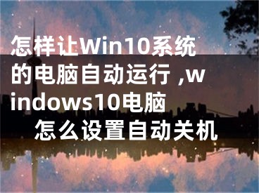 怎樣讓W(xué)in10系統(tǒng)的電腦自動(dòng)運(yùn)行 ,windows10電腦怎么設(shè)置自動(dòng)關(guān)機(jī)